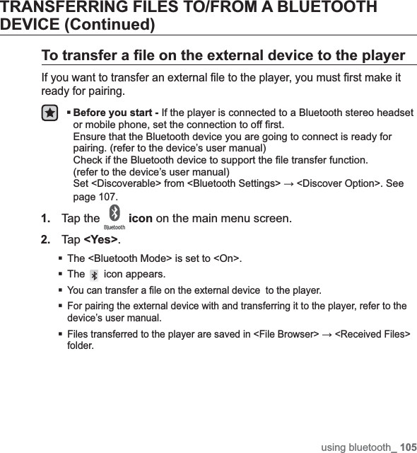 using bluetooth_ 105TRANSFERRING FILES TO/FROM A BLUETOOTH DEVICE (Continued)To transfer a ¿ le on the external device to the playerIf you want to transfer an external ¿ le to the player, you must ¿ rst make it ready for pairing.Before you start - If the player is connected to a Bluetooth stereo headset or mobile phone, set the connection to off ¿ rst. Ensure that the Bluetooth device you are going to connect is ready for pairing. (refer to the device’s user manual)Check if the Bluetooth device to support the ¿ le transfer function. (refer to the device’s user manual)Set &lt;Discoverable&gt; from &lt;Bluetooth Settings&gt; ĺ &lt;Discover Option&gt;. See page 107.1.Tap the  icon on the main menu screen.2.Tap &lt;Yes&gt;.The &lt;Bluetooth Mode&gt; is set to &lt;On&gt;.The  icon appears.You can transfer a ¿ le on the external device  to the player.For pairing the external device with and transferring it to the player, refer to the device’s user manual.Files transferred to the player are saved in &lt;File Browser&gt; ĺ &lt;Received Files&gt; folder.