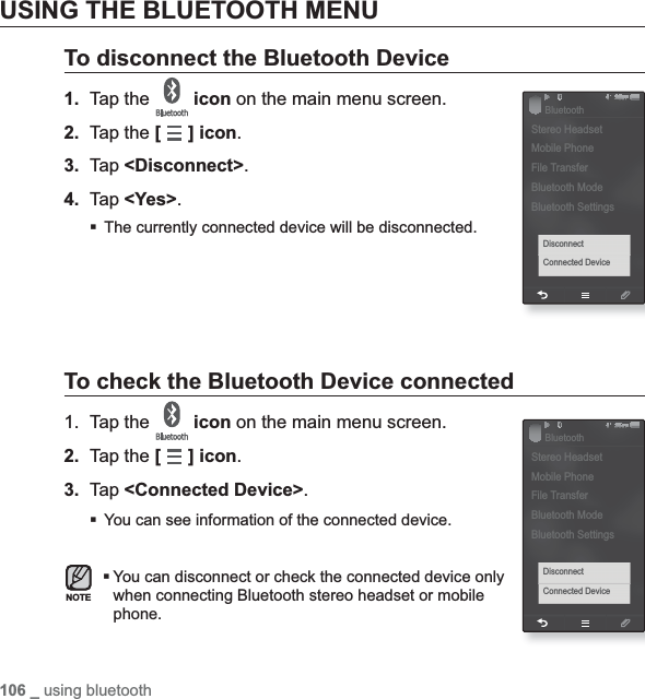 106 _ using bluetoothUSING THE BLUETOOTH MENUTo disconnect the Bluetooth Device1. Tap the  icon on the main menu screen.2. Tap the [ ] icon.3. Tap &lt;Disconnect&gt;.4. Tap &lt;Yes&gt;.The currently connected device will be disconnected.To check the Bluetooth Device connected1. Tap the  icon on the main menu screen.2. Tap the [] icon.3. Tap &lt;Connected Device&gt;.You can see information of the connected device.You can disconnect or check the connected device only when connecting Bluetooth stereo headset or mobile phone.NOTE§ÿ¨Æ 1DisconnectConnected DeviceStereo HeadsetMobile PhoneFile TransferBluetooth ModeBluetooth SettingsBluetooth§ÿ¨Æ 1DisconnectConnected DeviceStereo HeadsetMobile PhoneFile TransferBluetooth ModeBluetooth SettingsBluetooth