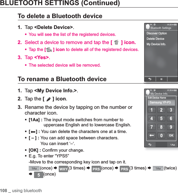 108 _ using bluetoothBLUETOOTH SETTINGS (Continued)To delete a Bluetooth device1. Tap &lt;Delete Device&gt;.You will see the list of the registered devices.2. Select a device to remove and tap the [ ] icon.Tap the [ ] icon to delete all of the registered devices.3. Tap &lt;Yes&gt;.The selected device will be removed.To rename a Bluetooth device1. Tap &lt;My Device Info.&gt;.2. Tap the [] icon.3. Rename the device by tapping on the number or character icon.[1Aa] : The input mode switches from number to uppercase English and to lowercase English.[] : You can delete the characters one at a time.[ – ] : You can add space between characters.You can insert ‘–‘.[OK] : Con¿ rm your change.E.g. To enter “YPS5”-Move to the corresponding key icon and tap on it.(once) ¨(3 times) ¨(once) ¨(3 times) ¨(twice)¨(once)Discover OptionDelete DeviceMy Device lnfo.Bluetooth SettingsEdit Device NameMy Device Info.Samsung YP-P3