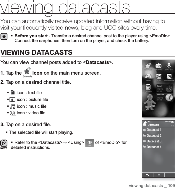 viewing datacasts _ 109viewing datacastsYou can automatically receive updated information without having to visit your frequently visited news, blog and UCC sites every time.Before you start - Transfer a desired channel post to the player using &lt;EmoDio&gt;.Connect the earphones, then turn on the player, and check the battery.VIEWING DATACASTSYou can view channel posts added to &lt;Datacasts&gt;.1. Tap the  icon on the main menu screen.2. Tap on a desired channel title. icon : text ¿ le icon : picture ¿ le icon : music ¿ le icon : video ¿ le3. Tap on a desired ¿ le.The selected ¿ le will start playing.Refer to the &lt;Datacasts&gt;ĺ &lt;Using&gt;  of &lt;EmoDio&gt; for detailed instructions.NOTEDatacast 1Datacast 2Datacast 3Datacast 4Datacasts