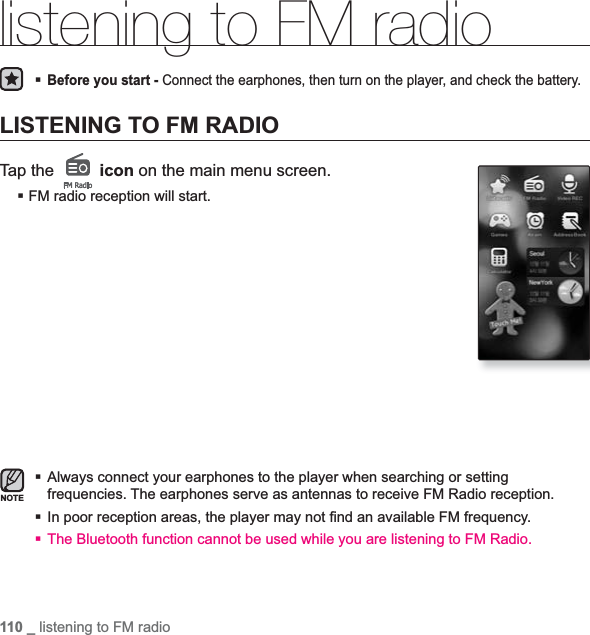 110 _ listening to FM radiolistening to FM radioBefore you start - Connect the earphones, then turn on the player, and check the battery.LISTENING TO FM RADIOTap the   icon on the main menu screen.FM radio reception will start.Always connect your earphones to the player when searching or setting frequencies. The earphones serve as antennas to receive FM Radio reception.In poor reception areas, the player may not ¿ nd an available FM frequency.The Bluetooth function cannot be used while you are listening to FM Radio.NOTE