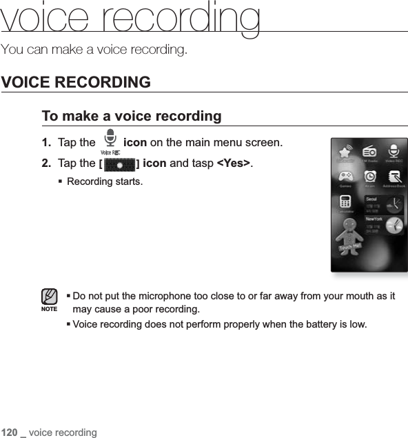 120 _ voice recordingvoice recordingYou can make a voice recording.VOICE RECORDINGTo make a voice recording1. Tap the  icon on the main menu screen.2. Tap the [ ] icon and tasp &lt;Yes&gt;.Recording starts.Do not put the microphone too close to or far away from your mouth as it may cause a poor recording.Voice recording does not perform properly when the battery is low.NOTE