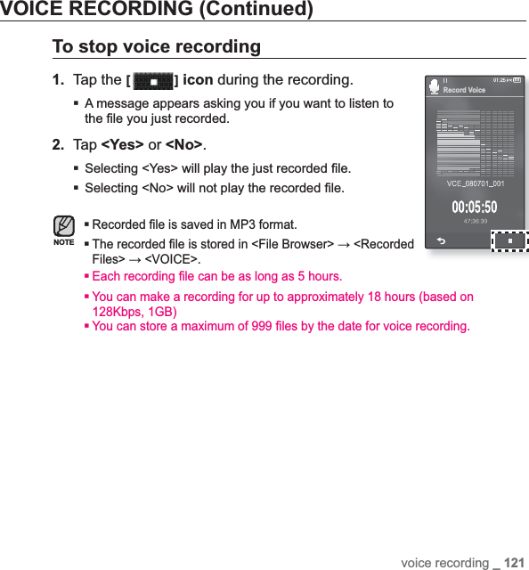 voice recording _ 121VOICE RECORDING (Continued)To stop voice recording1. Tap the [ ] icon during the recording.A message appears asking you if you want to listen to the ¿ le you just recorded.2. Tap &lt;Yes&gt; or &lt;No&gt;.Selecting &lt;Yes&gt; will play the just recorded ¿ le.Selecting &lt;No&gt; will not play the recorded ¿ le.Recorded ¿ le is saved in MP3 format.The recorded ¿ le is stored in &lt;File Browser&gt; ĺ &lt;Recorded Files&gt; ĺ &lt;VOICE&gt;.Each recording ¿ le can be as long as 5 hours.You can make a recording for up to approximately 18 hours (based on 128Kbps, 1GB)You can store a maximum of 999 ¿ les by the date for voice recording.NOTERecord Voice