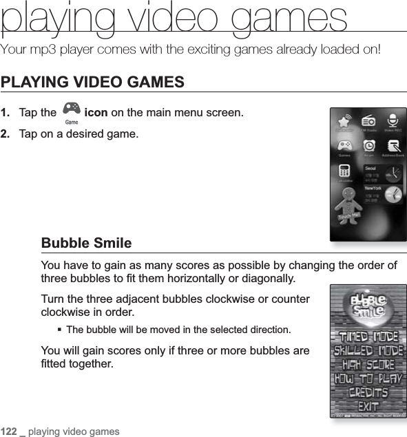 122 _ playing video gamesplaying video gamesYour mp3 player comes with the exciting games already loaded on!PLAYING VIDEO GAMES1. Tap the  icon on the main menu screen.2. Tap on a desired game.Bubble SmileYou have to gain as many scores as possible by changing the order of three bubbles to ¿ t them horizontally or diagonally.Turn the three adjacent bubbles clockwise or counter clockwise in order.The bubble will be moved in the selected direction.You will gain scores only if three or more bubbles are ¿ tted together.