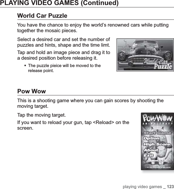 playing video games _ 123PLAYING VIDEO GAMES (Continued)World Car PuzzleYou have the chance to enjoy the world’s renowned cars while putting together the mosaic pieces.Select a desired car and set the number of puzzles and hints, shape and the time limt.Tap and hold an image piece and drag it to a desired position before releasing it.The puzzle pieice will be moved to the release point.Pow WowThis is a shooting game where you can gain scores by shooting the moving target.Tap the moving target.If you want to reload your gun, tap &lt;Reload&gt; on the screen.
