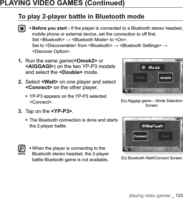 playing video games _ 125PLAYING VIDEO GAMES (Continued)To play 2-player battle in Bluetooth modeBefore you start - If the player is connected to a Bluetooth stereo headset, mobile phone or external device, set the connection to off ¿ rst.Set &lt;Bluetooth&gt; ĺ &lt;Bluetooth Mode&gt; to &lt;On&gt;.Set to &lt;Discoverable&gt; from &lt;Bluetooth&gt; ĺ &lt;Bluetooth Settings&gt; ĺ&lt;Discover Option&gt;.1. Run the same game(&lt;Omok2&gt; or &lt;AlGGAGI&gt;) on the two YP-P3 models and select the &lt;Double&gt; mode.2. Select &lt;Wait&gt; on one player and select &lt;Connect&gt; on the other player.YP-P3 appears on the YP-P3 selected &lt;Connect&gt;.3.  Tap on the &lt;YP-P3&gt;.The Bluetooth connection is done and starts the 2-player battle.When the player is connecting to the Bluetooth stereo headset, the 2-player battle Bluetooth game is not available.Ex) Alggagi game – Mode Selection ScreenEx) Bluetooth Wait/Connect ScreenNOTE