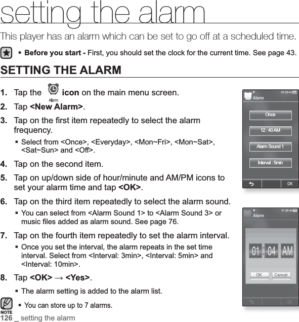 126 _ setting the alarmsetting the alarmThis player has an alarm which can be set to go off at a scheduled time.Before you start - First, you should set the clock for the current time. See page 43.SETTING THE ALARM1. Tap the  icon on the main menu screen.2. Tap &lt;New Alarm&gt;.3. Tap on the ¿ rst item repeatedly to select the alarm frequency.Select from &lt;Once&gt;, &lt;Everyday&gt;, &lt;Mon~Fri&gt;, &lt;Mon~Sat&gt;, &lt;Sat~Sun&gt; and &lt;Off&gt;.4. Tap on the second item.5. Tap on up/down side of hour/minute and AM/PM icons to set your alarm time and tap &lt;OK&gt;.6. Tap on the third item repeatedly to select the alarm sound.You can select from &lt;Alarm Sound 1&gt; to &lt;Alarm Sound 3&gt; or music ¿ les added as alarm sound. See page 76.7. Tap on the fourth item repeatedly to set the alarm interval.Once you set the interval, the alarm repeats in the set time interval. Select from &lt;Interval: 3min&gt;, &lt;Interval: 5min&gt; and &lt;Interval: 10min&gt;. 8. Tap &lt;OK&gt; ĺ &lt;Yes&gt;.The alarm setting is added to the alarm list.You can store up to 7 alarms.NOTEOnce12 : 40 AMAlarm Sound 1Interval : 5minAlarmAlarmOK Cancel