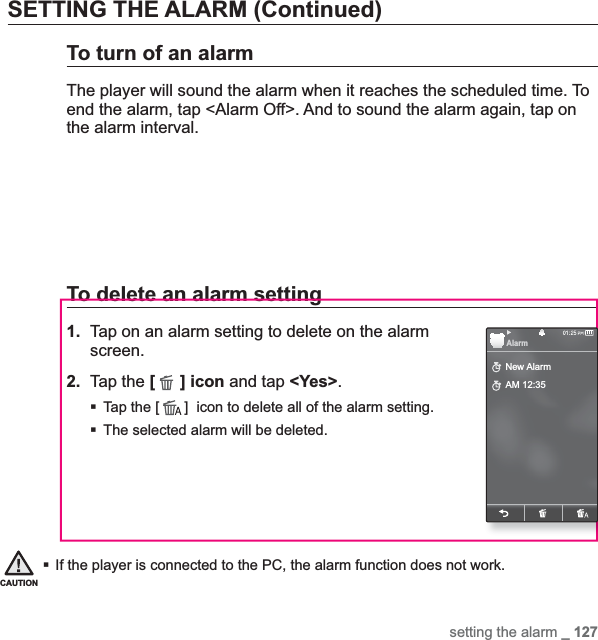 setting the alarm _ 127SETTING THE ALARM (Continued)To turn of an alarmThe player will sound the alarm when it reaches the scheduled time. To end the alarm, tap &lt;Alarm Off&gt;. And to sound the alarm again, tap on the alarm interval. To delete an alarm setting1.  Tap on an alarm setting to delete on the alarm screen.2. Tap the [] icon and tap &lt;Yes&gt;.Tap the [ ]  icon to delete all of the alarm setting.The selected alarm will be deleted.If the player is connected to the PC, the alarm function does not work.CAUTIONNew AlarmAM 12:35Alarm