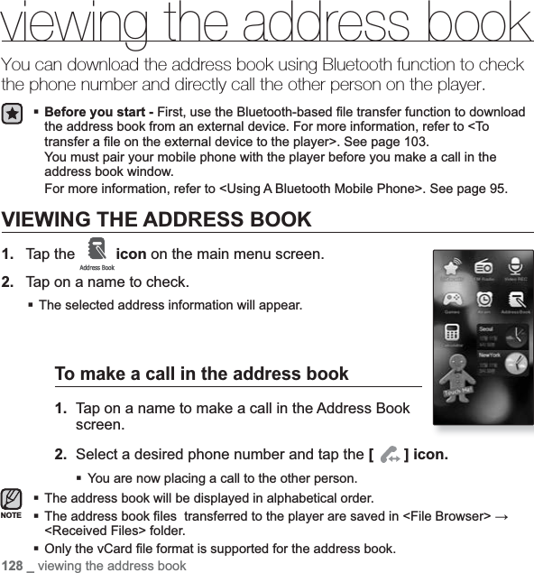 128 _ viewing the address bookviewing the address bookYou can download the address book using Bluetooth function to check the phone number and directly call the other person on the player.Before you start - First, use the Bluetooth-based ¿ le transfer function to download the address book from an external device. For more information, refer to &lt;To transfer a ¿ le on the external device to the player&gt;. See page 103.You must pair your mobile phone with the player before you make a call in the address book window.For more information, refer to &lt;Using A Bluetooth Mobile Phone&gt;. See page 95.VIEWING THE ADDRESS BOOK1. Tap the  icon on the main menu screen.2. Tap on a name to check.The selected address information will appear.To make a call in the address book1. Tap on a name to make a call in the Address Book screen.2. Select a desired phone number and tap the [] icon.You are now placing a call to the other person. The address book will be displayed in alphabetical order.The address book ¿ les  transferred to the player are saved in &lt;File Browser&gt; ĺ&lt;Received Files&gt; folder.Only the vCard ¿ le format is supported for the address book.NOTE