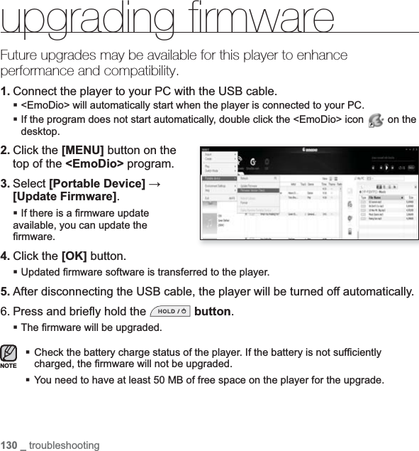 130 _ troubleshootingupgrading ﬁ rmware Future upgrades may be available for this player to enhance performance and compatibility.1. Connect the player to your PC with the USB cable.&lt;EmoDio&gt; will automatically start when the player is connected to your PC.If the program does not start automatically, double click the &lt;EmoDio&gt; icon   on the desktop.2. Click the [MENU] button on the top of the &lt;EmoDio&gt; program.3. Select [Portable Device] ĺ[Update Firmware].If there is a ¿ rmware update available, you can update the ¿ rmware.4. Click the [OK] button. Updated ¿ rmware software is transferred to the player.5. After disconnecting the USB cable, the player will be turned off automatically.6. Press and brieÀ y hold the  button.The ¿ rmware will be upgraded.Check the battery charge status of the player. If the battery is not suf¿ ciently charged, the ¿ rmware will not be upgraded.You need to have at least 50 MB of free space on the player for the upgrade.NOTE