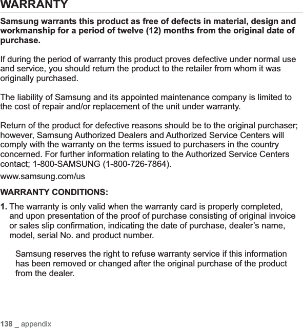 138 _ appendixWARRANTYSamsung warrants this product as free of defects in material, design and workmanship for a period of twelve (12) months from the original date of purchase.If during the period of warranty this product proves defective under normal use and service, you should return the product to the retailer from whom it was originally purchased.The liability of Samsung and its appointed maintenance company is limited to the cost of repair and/or replacement of the unit under warranty.Return of the product for defective reasons should be to the original purchaser; however, Samsung Authorized Dealers and Authorized Service Centers will comply with the warranty on the terms issued to purchasers in the country concerned. For further information relating to the Authorized Service Centers contact; 1-800-SAMSUNG (1-800-726-7864).www.samsung.com/usWARRANTY CONDITIONS:1. The warranty is only valid when the warranty card is properly completed, and upon presentation of the proof of purchase consisting of original invoice or sales slip con¿ rmation, indicating the date of purchase, dealer’s name, model, serial No. and product number.Samsung reserves the right to refuse warranty service if this information has been removed or changed after the original purchase of the product from the dealer.