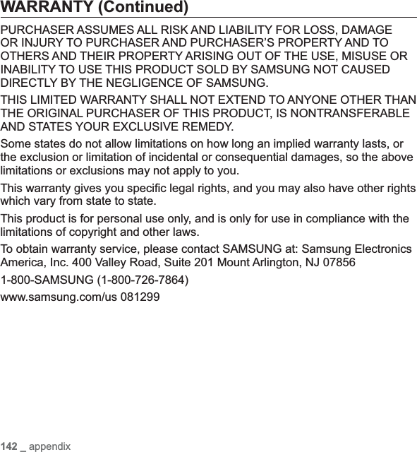 142 _ appendixWARRANTY (Continued)PURCHASER ASSUMES ALL RISK AND LIABILITY FOR LOSS, DAMAGE OR INJURY TO PURCHASER AND PURCHASER’S PROPERTY AND TO OTHERS AND THEIR PROPERTY ARISING OUT OF THE USE, MISUSE OR INABILITY TO USE THIS PRODUCT SOLD BY SAMSUNG NOT CAUSED DIRECTLY BY THE NEGLIGENCE OF SAMSUNG.THIS LIMITED WARRANTY SHALL NOT EXTEND TO ANYONE OTHER THAN THE ORIGINAL PURCHASER OF THIS PRODUCT, IS NONTRANSFERABLE AND STATES YOUR EXCLUSIVE REMEDY.Some states do not allow limitations on how long an implied warranty lasts, or the exclusion or limitation of incidental or consequential damages, so the above limitations or exclusions may not apply to you.This warranty gives you speci¿ c legal rights, and you may also have other rights which vary from state to state.This product is for personal use only, and is only for use in compliance with the limitations of copyright and other laws.To obtain warranty service, please contact SAMSUNG at: Samsung Electronics America, Inc. 400 Valley Road, Suite 201 Mount Arlington, NJ 078561-800-SAMSUNG (1-800-726-7864)www.samsung.com/us 081299