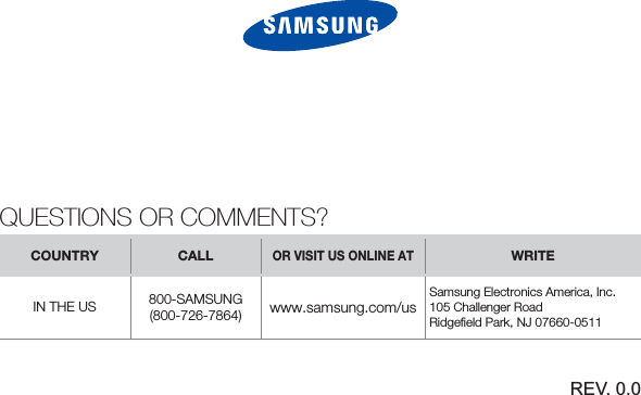 QUESTIONS OR COMMENTS?COUNTRY CALLOR VISIT US ONLINE ATWRITEIN THE US 800-SAMSUNG(800-726-7864) www.samsung.com/usSamsung Electronics America, Inc. 105 Challenger RoadRidgeﬁ eld Park, NJ 07660-0511REV. 0.0