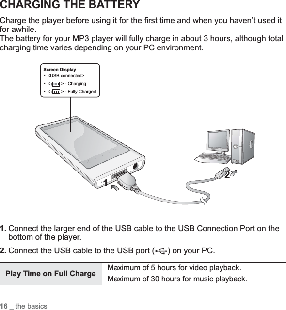 16 _ the basicsCHARGING THE BATTERYCharge the player before using it for the ¿ rst time and when you haven’t used it for awhile.The battery for your MP3 player will fully charge in about 3 hours, although total charging time varies depending on your PC environment.1. Connect the larger end of the USB cable to the USB Connection Port on the bottom of the player.2. Connect the USB cable to the USB port ( ) on your PC.Play Time on Full Charge  Maximum of 5 hours for video playback.Maximum of 30 hours for music playback.2Screen Display&lt;USB connected&gt;&lt;&gt; - Charging&lt;&gt; - Fully Charged1