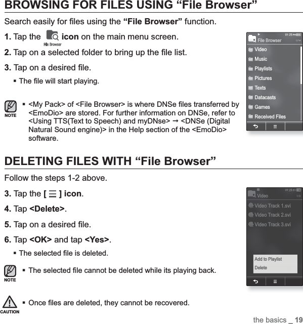 the basics _ 19BROWSING FOR FILES USING “File Browser”Search easily for ¿ les using the “File Browser” function.1. Tap the  icon on the main menu screen.2. Tap on a selected folder to bring up the ¿ le list.3. Tap on a desired ¿ le.The ¿ le will start playing.&lt;My Pack&gt; of &lt;File Browser&gt; is where DNSe ¿ les transferred by &lt;EmoDio&gt; are stored. For further information on DNSe, refer to &lt;Using TTS(Text to Speech) and myDNse&gt;  &lt;DNSe (Digital Natural Sound engine)&gt; in the Help section of the &lt;EmoDio&gt; software.DELETING FILES WITH “File Browser”Follow the steps 1-2 above.3. Tap the [] icon.4. Tap &lt;Delete&gt;.5. Tap on a desired ¿ le.6. Tap &lt;OK&gt; and tap &lt;Yes&gt;.The selected ¿ le is deleted.The selected ¿ le cannot be deleted while its playing back.Once ¿ les are deleted, they cannot be recovered.NOTECAUTIONNOTEVideoMusicPlaylistsPicturesTextsDatacastsGamesReceived FilesFile BrowserVideo Track 1.sviVideo Track 2.sviVideo Track 3.sviVideoAdd to PlaylistDelete