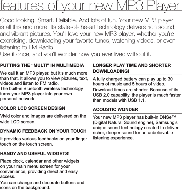 features of your new MP3 PlayerGood looking. Smart. Reliable. And lots of fun. Your new MP3 player is all this and more. Its state-of-the-art technology delivers rich sound, and vibrant pictures. You’ll love your new MP3 player, whether you’re exercising, downloading your favorite tunes, watching videos, or even listening to FM Radio.Use it once, and you’ll wonder how you ever lived without it.PUTTING THE “MULTI” IN MULTIMEDIAWe call it an MP3 player, but it’s much more than that. It allows you to view pictures, text, videos and listen to FM radio.The built-in Bluetooth wireless technology turns your MP3 player into your own personal network.COLOR LCD SCREEN DESIGNVivid color and images are delivered on thewide LCD screen.DYNAMIC FEEDBACK ON YOUR TOUCHIt provides various feedbacks on your ¿ nger touch on the touch screen.HANDY AND USEFUL WIDGETS!Place clock, calendar and other widgets on your main menu screen for your convenience, providing direct and easy access.You can change and decorate buttons and icons on the background.LONGER PLAY TIME AND SHORTER DOWNLOADING!A fully charged battery can play up to 30 hours of music and 5 hours of video.Download times are shorter. Because of its USB 2.0 capability, the player is much faster than models with USB 1.1.ACOUSTIC WONDERYour new MP3 player has built-in DNSe™ (Digital Natural Sound engine), Samsung’s unique sound technology created to deliver richer, deeper sound for an unbelievable listening experience.