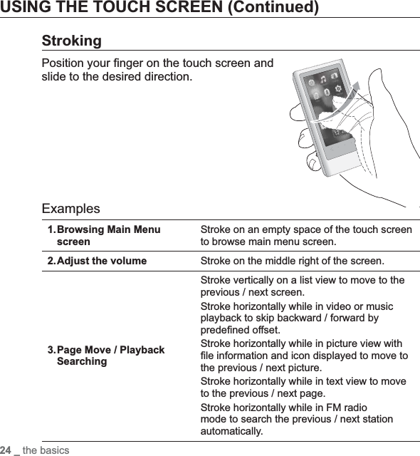 24 _ the basicsUSING THE TOUCH SCREEN (Continued)StrokingPosition your ¿ nger on the touch screen and slide to the desired direction.ExamplesBrowsing Main Menu screen1. Stroke on an empty space of the touch screen to browse main menu screen.Adjust the volume2. Stroke on the middle right of the screen.Page Move / Playback Searching3.Stroke vertically on a list view to move to the previous / next screen.Stroke horizontally while in video or music playback to skip backward / forward by prede¿ ned offset.Stroke horizontally while in picture view with ¿ le information and icon displayed to move to the previous / next picture.Stroke horizontally while in text view to move to the previous / next page.Stroke horizontally while in FM radio mode to search the previous / next station automatically.