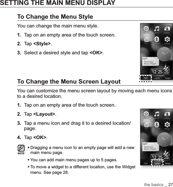 the basics _ 27SETTING THE MAIN MENU DISPLAYTo Change the Menu StyleYou can change the main menu style.1. Tap on an empty area of the touch screen.2. Tap &lt;Style&gt;.3. Select a desired style and tap &lt;OK&gt;.To Change the Menu Screen LayoutYou can customize the menu screen layout by moving each menu icons to a desired location.1. Tap on an empty area of the touch screen.2. Tap &lt;Layout&gt;.3. Tap a menu icon and drag it to a desired location/page.4. Tap &lt;OK&gt;.Dragging a menu icon to an empty page will add a new main menu page.You can add main menu pages up to 5 pages.To move a widget to a different location, use the Widget menu. See page 28.NOTE