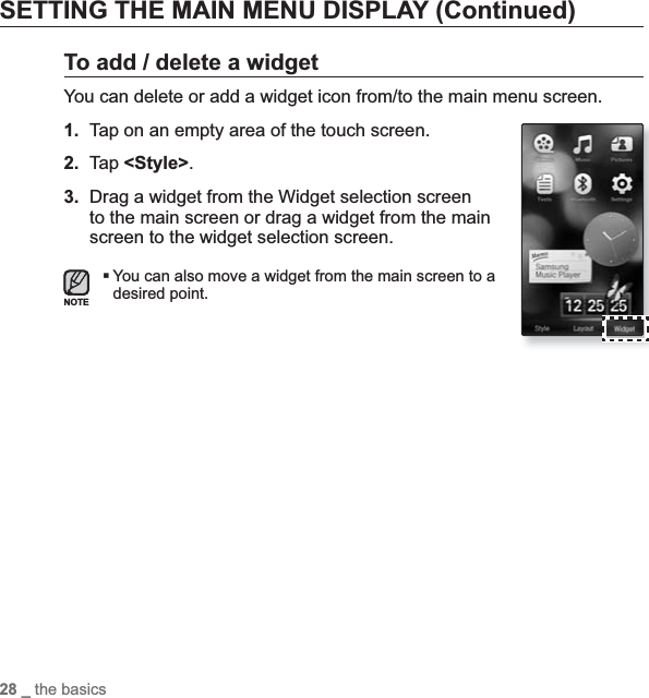28 _ the basicsSETTING THE MAIN MENU DISPLAY (Continued)To add / delete a widgetYou can delete or add a widget icon from/to the main menu screen.1. Tap on an empty area of the touch screen.2. Tap &lt;Style&gt;.3. Drag a widget from the Widget selection screen to the main screen or drag a widget from the main screen to the widget selection screen.You can also move a widget from the main screen to a desired point.NOTE