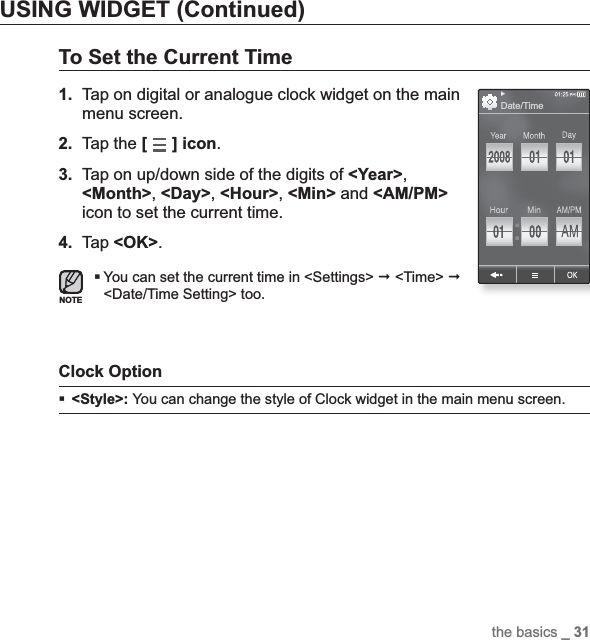 the basics _ 31USING WIDGET (Continued)To Set the Current Time1. Tap on digital or analogue clock widget on the main menu screen.2. Tap the [] icon.3. Tap on up/down side of the digits of &lt;Year&gt;,&lt;Month&gt;,&lt;Day&gt;,&lt;Hour&gt;,&lt;Min&gt; and &lt;AM/PM&gt;icon to set the current time.4. Tap &lt;OK&gt;.You can set the current time in &lt;Settings&gt;  &lt;Time&gt; &lt;Date/Time Setting&gt; too.Clock Option &lt;Style&gt;: You can change the style of Clock widget in the main menu screen.NOTEDate/Time
