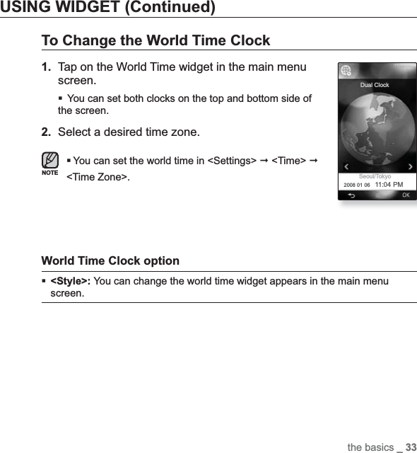 the basics _ 33USING WIDGET (Continued)To Change the World Time Clock1. Tap on the World Time widget in the main menu screen.You can set both clocks on the top and bottom side of the screen.2. Select a desired time zone.You can set the world time in &lt;Settings&gt;  &lt;Time&gt; &lt;Time Zone&gt;.World Time Clock option &lt;Style&gt;: You can change the world time widget appears in the main menu screen.NOTEDual ClockSeoul/Tokyo2008 01 06 11:04 PM