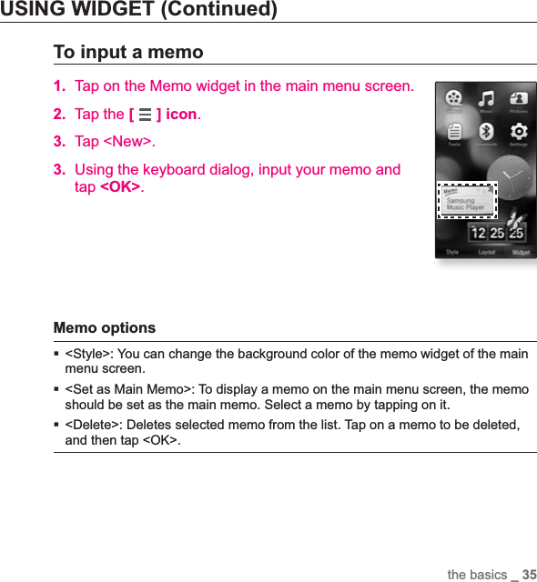 the basics _ 35USING WIDGET (Continued)To input a memo1. Tap on the Memo widget in the main menu screen.2. Tap the [ ] icon.3. Tap &lt;New&gt;.3. Using the keyboard dialog, input your memo and tap &lt;OK&gt;.Memo options &lt;Style&gt;: You can change the background color of the memo widget of the main menu screen.&lt;Set as Main Memo&gt;: To display a memo on the main menu screen, the memo should be set as the main memo. Select a memo by tapping on it.&lt;Delete&gt;: Deletes selected memo from the list. Tap on a memo to be deleted, and then tap &lt;OK&gt;.