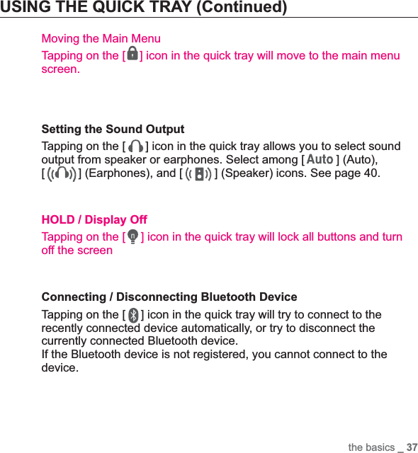 the basics _ 37USING THE QUICK TRAY (Continued)Moving the Main MenuTapping on the [ ] icon in the quick tray will move to the main menu screen.Setting the Sound OutputTapping on the [ ] icon in the quick tray allows you to select sound output from speaker or earphones. Select among [ ] (Auto), [] (Earphones), and [ ] (Speaker) icons. See page 40.HOLD / Display OffTapping on the [ ] icon in the quick tray will lock all buttons and turn off the screenConnecting / Disconnecting Bluetooth Device Tapping on the [ ] icon in the quick tray will try to connect to the recently connected device automatically, or try to disconnect the currently connected Bluetooth device.If the Bluetooth device is not registered, you cannot connect to the device.