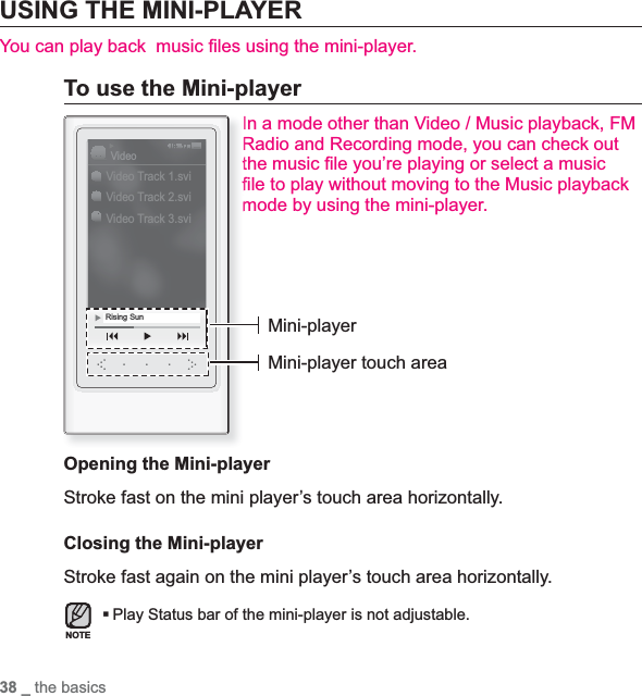 38 _ the basicsUSING THE MINI-PLAYERYou can play back  music ¿ les using the mini-player.To use the Mini-playerIn a mode other than Video / Music playback, FM Radio and Recording mode, you can check out the music ¿ le you’re playing or select a music ¿ le to play without moving to the Music playback mode by using the mini-player.Opening the Mini-playerStroke fast on the mini player’s touch area horizontally.Closing the Mini-playerStroke fast again on the mini player’s touch area horizontally.Play Status bar of the mini-player is not adjustable.Video Track 1.sviVideo Track 2.sviVideo Track 3.sviVideoRising Sun Mini-playerMini-player touch areaNOTE