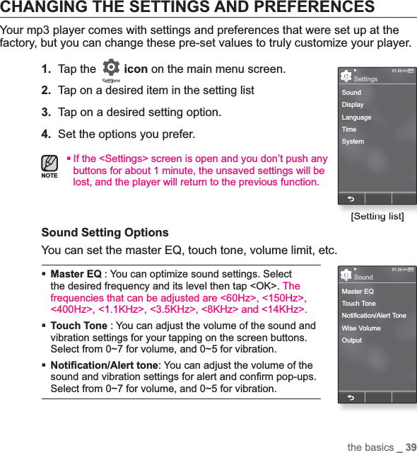 the basics _ 39CHANGING THE SETTINGS AND PREFERENCESYour mp3 player comes with settings and preferences that were set up at the factory, but you can change these pre-set values to truly customize your player.1.Tap the  icon on the main menu screen.2.Tap on a desired item in the setting list3. Tap on a desired setting option.4. Set the options you prefer.If the &lt;Settings&gt; screen is open and you don’t push any buttons for about 1 minute, the unsaved settings will be lost, and the player will return to the previous function.Sound Setting Options You can set the master EQ, touch tone, volume limit, etc. Master EQ : You can optimize sound settings. Select the desired frequency and its level then tap &lt;OK&gt;. Thefrequencies that can be adjusted are &lt;60Hz&gt;, &lt;150Hz&gt;, &lt;400Hz&gt;, &lt;1.1KHz&gt;, &lt;3.5KHz&gt;, &lt;8KHz&gt; and &lt;14KHz&gt;.Touch Tone : You can adjust the volume of the sound and vibration settings for your tapping on the screen buttons. Select from 0~7 for volume, and 0~5 for vibration.Noti¿ cation/Alert tone: You can adjust the volume of the sound and vibration settings for alert and con¿ rm pop-ups. Select from 0~7 for volume, and 0~5 for vibration.NOTE[Setting list]SoundDisplayLanguageTimeSystemSettingsMaster EQTouch ToneNotification/Alert ToneWise VolumeOutputSound