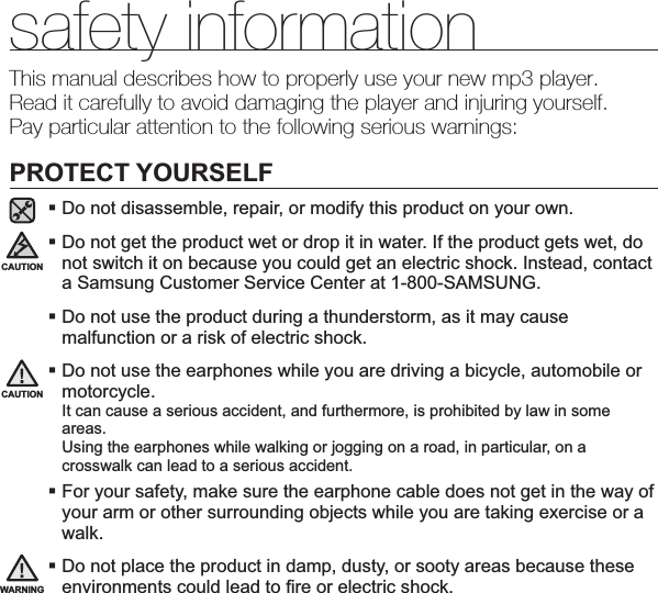 safety informationThis manual describes how to properly use your new mp3 player.Read it carefully to avoid damaging the player and injuring yourself.Pay particular attention to the following serious warnings:PROTECT YOURSELFDo not disassemble, repair, or modify this product on your own.Do not get the product wet or drop it in water. If the product gets wet, do not switch it on because you could get an electric shock. Instead, contact a Samsung Customer Service Center at 1-800-SAMSUNG.Do not use the product during a thunderstorm, as it may cause malfunction or a risk of electric shock.Do not use the earphones while you are driving a bicycle, automobile or motorcycle.It can cause a serious accident, and furthermore, is prohibited by law in some areas.Using the earphones while walking or jogging on a road, in particular, on a crosswalk can lead to a serious accident.For your safety, make sure the earphone cable does not get in the way of your arm or other surrounding objects while you are taking exercise or a walk.Do not place the product in damp, dusty, or sooty areas because these environments could lead to ¿ re or electric shock.CAUTIONWARNINGCAUTION
