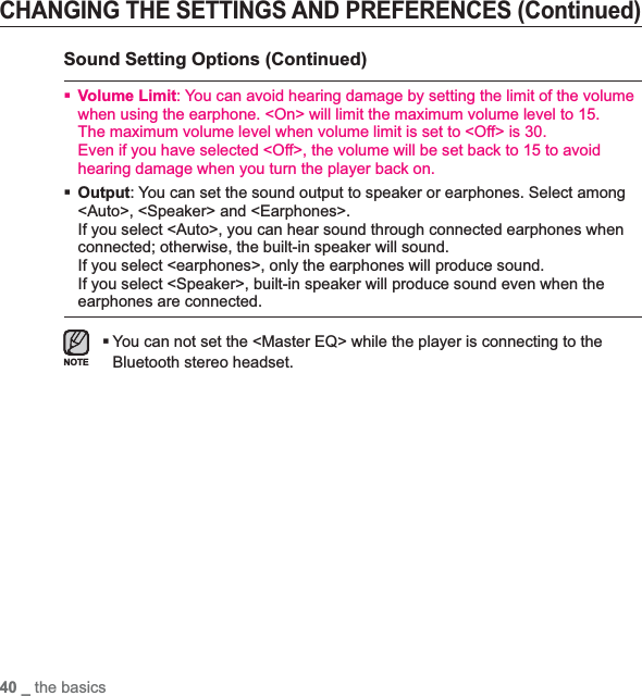 40 _ the basicsCHANGING THE SETTINGS AND PREFERENCES (Continued)Sound Setting Options (Continued)Volume Limit: You can avoid hearing damage by setting the limit of the volume when using the earphone. &lt;On&gt; will limit the maximum volume level to 15. The maximum volume level when volume limit is set to &lt;Off&gt; is 30.Even if you have selected &lt;Off&gt;, the volume will be set back to 15 to avoid hearing damage when you turn the player back on.Output: You can set the sound output to speaker or earphones. Select among &lt;Auto&gt;, &lt;Speaker&gt; and &lt;Earphones&gt;.If you select &lt;Auto&gt;, you can hear sound through connected earphones when connected; otherwise, the built-in speaker will sound. If you select &lt;earphones&gt;, only the earphones will produce sound. If you select &lt;Speaker&gt;, built-in speaker will produce sound even when the earphones are connected.You can not set the &lt;Master EQ&gt; while the player is connecting to the Bluetooth stereo headset.NOTE