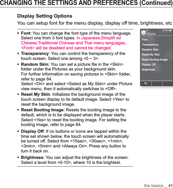 the basics _ 41CHANGING THE SETTINGS AND PREFERENCES (Continued)Display Setting OptionsYou can setup font for the menu display, display off time, brightness, etcFont: You can change the font type of the menu language. Select one from 3 font types. In Japanese,Simpli¿  ed Chinese,Traditional Chinese and Thai menu languages, &lt;Font&gt; will be disabled and cannot be changed.Transparency: You can control the transparency of the touch screen. Select one among &lt;0 ~ 3&gt;.Random Skin: You can set a picture ¿ le in the &lt;Skin&gt; folder under the Pictures as your background skin. For further information on saving pictures in &lt;Skin&gt; folder, refer to page 84.Select &lt;On&gt; and select &lt;Select as My Skin&gt; under Picture view menu, then it automatically switches to &lt;Off&gt;.Reset My Skin: Initializes the background image of the touch screen display to its default image. Select &lt;Yes&gt; to reset the background image.Reset Booting Image: Resets the booting image to the default, which is to be displayed when the player starts. Select &lt;Yes&gt; to reset the booting image. For setting the booting image, refer to page 84.Display Off: If no buttons or icons are tapped within the time set shown below, the touch screen will automatically be turned off. Select from &lt;15sec&gt;, &lt;30sec&gt;, &lt;1min&gt;, &lt;3min&gt;, &lt;5min&gt; and &lt;Always On&gt;. Press any button to turn it back on. Brightness: You can adjust the brightness of the screen. Select a level from &lt;0-10&gt;, where 10 is the brightest.FontTransparencyRandom SkinReset My SkinReset Booting ImageDisplay OffBrightnessDisplay