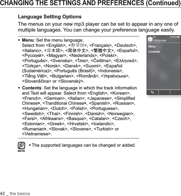 42 _ the basicsCHANGING THE SETTINGS AND PREFERENCES (Continued)Language Setting OptionsThe menus on your new mp3 player can be set to appear in any one of multiple languages. You can change your preference language easily.Menu: Set the menu language. Select from &lt;English&gt;, &lt;䚐ạ㛨&gt;, &lt;Français&gt;, &lt;Deutsch&gt;, &lt;Italiano&gt;, &lt;襲莇蛑&gt;, &lt;ㅔԧЁ᭛&gt;, &lt;㐕储Ё᭛&gt;, &lt;Español&gt;, &lt;Ɋɭɫɫɤɢɣ&gt;, &lt;Magyar&gt;, &lt;Nederlands&gt;, &lt;Polski&gt;, &lt;Português&gt;, &lt;Svenska&gt;, &lt;ѳъѕ&gt;, &lt;ýeština&gt;, &lt;ǼȜȜȘȞȚțȐ&gt;,&lt;Türkçe&gt;, &lt;Norsk&gt;, &lt;Dansk&gt;, &lt;Suomi&gt;, &lt;Español (Sudamérica)&gt;, &lt;Português (Brasil)&gt;, &lt;Indonesia&gt;, &lt;TiӃng ViӋt&gt;, &lt;Bulgarian&gt;, &lt;Română&gt;, &lt;ɍɤɪɚʀɧɫɶɤɚ&gt;,&lt;Slovenšþina&gt; or &lt;Slovenský&gt;.Contents: Set the language in which the track information and Text will appear. Select from &lt;English&gt;, &lt;Korean&gt;, &lt;French&gt;, &lt;German&gt;, &lt;Italian&gt;, &lt;Japanese&gt;, &lt;Simpli¿ ed Chinese&gt;,&lt;Tranditional Chinese&gt;, &lt;Spanish&gt;, &lt;Russian&gt;, &lt;Hungarian&gt;, &lt;Dutch&gt;, &lt;Polish&gt;, &lt;Portuguese&gt;, &lt;Swedish&gt;, &lt;Thai&gt;, &lt;Finnish&gt;, &lt;Danish&gt;, &lt;Norwegian&gt;, &lt;Farsi&gt;, &lt;Afrikaans&gt;, &lt;Basque&gt;, &lt;Catalan&gt;, &lt;Czech&gt;, &lt;Estonian&gt;, &lt;Greek&gt;, &lt;Hrvatski&gt;, &lt;Icelandic&gt;, &lt;Rumanian&gt;, &lt;Slovak&gt;, &lt;Slovene&gt;, &lt;Turkish&gt; or &lt;Vietnamese&gt;.The supported languages can be changed or added.NOTEMenuContentsLanguage