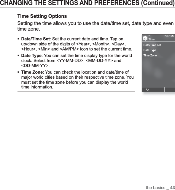 the basics _ 43CHANGING THE SETTINGS AND PREFERENCES (Continued)Time Setting OptionsSetting the time allows you to use the date/time set, date type and even time zone.Date/Time Set: Set the current date and time. Tap on up/down side of the digits of &lt;Year&gt;, &lt;Month&gt;, &lt;Day&gt;, &lt;Hour&gt;, &lt;Min&gt; and &lt;AM/PM&gt; icon to set the current time.Date Type: You can set the time display type for the world clock. Select from &lt;YY-MM-DD&gt;, &lt;MM-DD-YY&gt; and &lt;DD-MM-YY&gt;.Time Zone: You can check the location and date/time of major world cities based on their respective time zone. You must set the time zone before you can display the world time information.Date/Time setDate TypeTime ZoneTime