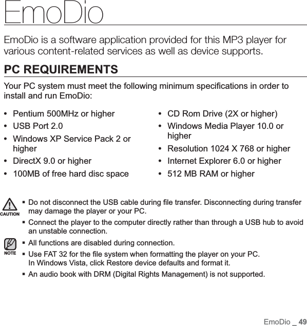 EmoDio _ 49EmoDioEmoDio is a software application provided for this MP3 player for various content-related services as well as device supports.PC REQUIREMENTSYour PC system must meet the following minimum speci¿ cations in order to install and run EmoDio:•Pentium 500MHz or higher•USB Port 2.0•Windows XP Service Pack 2 or higher•DirectX 9.0 or higher•100MB of free hard disc space•CD Rom Drive (2X or higher)•Windows Media Player 10.0 or higher•Resolution 1024 X 768 or higher•Internet Explorer 6.0 or higher•512 MB RAM or higherDo not disconnect the USB cable during ¿ le transfer. Disconnecting during transfer may damage the player or your PC.Connect the player to the computer directly rather than through a USB hub to avoid an unstable connection.All functions are disabled during connection.Use FAT 32 for the ¿ le system when formatting the player on your PC. In Windows Vista, click Restore device defaults and format it.An audio book with DRM (Digital Rights Management) is not supported.CAUTIONNOTE