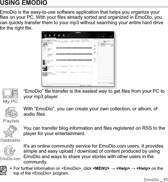 EmoDio _ 51USING EMODIOEmoDio is the easy-to-use software application that helps you organize your ¿ les on your PC. With your ¿ les already sorted and organized in EmoDio, you can quickly transfer them to your mp3 without searching your entire hard drive for the right ¿ le.“EmoDio” ¿ le transfer is the easiest way to get ¿ les from your PC to your mp3 player.With “EmoDio”, you can create your own collection, or album, of audio ¿ les.    You can transfer blog information and ¿ les registered on RSS to the player for your entertainment.It’s an online community service for EmoDio.com users. It provides simple and easy upload / download of content produced by using EmoDio and ways to share your stories with other users in the community.For further information on &lt;EmoDio&gt;, click &lt;MENU&gt; ĺ &lt;Help&gt; ĺ &lt;Help&gt; on the top of the &lt;EmoDio&gt; program.NOTE