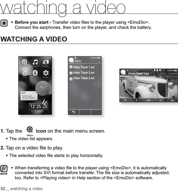 52 _ watching a videowatching a videoBefore you start - Transfer video ¿ les to the player using &lt;EmoDio&gt;.Connect the earphones, then turn on the player, and check the battery.WATCHING A VIDEO1. Tap the   icon on the main menu screen.The video list appears.2. Tap on a video ¿ le to play.The selected video ¿ le starts to play horizontally.When transferring a video ¿ le to the player using &lt;EmoDio&gt;, it is automatically converted into SVI format before transfer. The ¿ le size is automatically adjusted, too.Refer to &lt;Playing video&gt; in Help section of the &lt;EmoDio&gt; software.NOTEVideo track 1.sviVideo Track 1.sviVideo Track 2.sviVideo Track 3.sviVideo