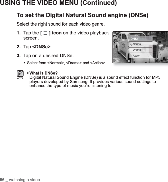 56 _ watching a videoUSING THE VIDEO MENU (Continued)To set the Digital Natural Sound engine (DNSe)Select the right sound for each video genre.1. Tap the [] icon on the video playback screen.2. Tap &lt;DNSe&gt;.3. Tap on a desired DNSe.Select from &lt;Normal&gt;, &lt;Drama&gt; and &lt;Action&gt;.What is DNSe?Digital Natural Sound Engine (DNSe) is a sound effect function for MP3 players developed by Samsung. It provides various sound settings to enhance the type of music you’re listening to.NOTENormalDramaActionDNSe