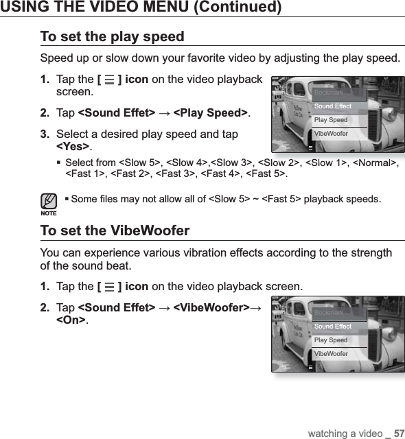 watching a video _ 57USING THE VIDEO MENU (Continued)To set the play speedSpeed up or slow down your favorite video by adjusting the play speed.1. Tap the [] icon on the video playback screen.2. Tap &lt;Sound Effet&gt; ĺ &lt;Play Speed&gt;.3. Select a desired play speed and tap &lt;Yes&gt;.Select from &lt;Slow 5&gt;, &lt;Slow 4&gt;,&lt;Slow 3&gt;, &lt;Slow 2&gt;, &lt;Slow 1&gt;, &lt;Normal&gt;, &lt;Fast 1&gt;, &lt;Fast 2&gt;, &lt;Fast 3&gt;, &lt;Fast 4&gt;, &lt;Fast 5&gt;.Some ¿ les may not allow all of &lt;Slow 5&gt; ~ &lt;Fast 5&gt; playback speeds.To set the VibeWooferYou can experience various vibration effects according to the strength of the sound beat.1. Tap the [] icon on the video playback screen.2. Tap &lt;Sound Effet&gt; ĺ &lt;VibeWoofer&gt;ĺ&lt;On&gt;.NOTEBookmarkSound EffectPlay SpeedVibeWooferBookmarkSound EffectPlay SpeedVibeWoofer