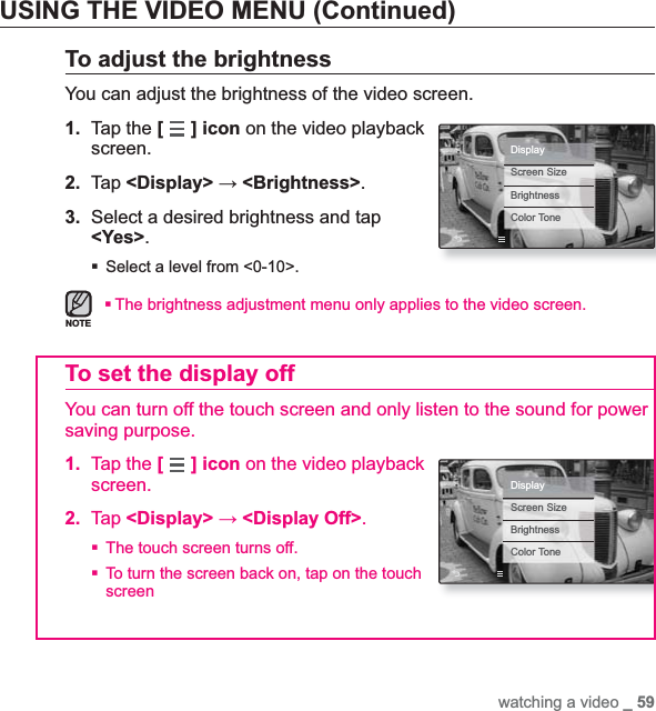 watching a video _ 59USING THE VIDEO MENU (Continued)To adjust the brightnessYou can adjust the brightness of the video screen.1. Tap the [] icon on the video playback screen.2. Tap &lt;Display&gt; ĺ&lt;Brightness&gt;.3. Select a desired brightness and tap &lt;Yes&gt;.Select a level from &lt;0-10&gt;.The brightness adjustment menu only applies to the video screen.To set the display offYou can turn off the touch screen and only listen to the sound for power saving purpose.1. Tap the [] icon on the video playback screen.2. Tap &lt;Display&gt; ĺ&lt;Display Off&gt;.The touch screen turns off.To turn the screen back on, tap on the touch screenNOTEDisplayScreen SizeBrightnessColor ToneDisplayScreen SizeBrightnessColor Tone