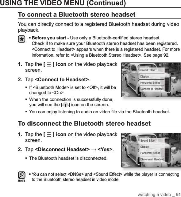 watching a video _ 61USING THE VIDEO MENU (Continued)To connect a Bluetooth stereo headsetYou can directly connect to a registered Bluetooth headset during video playback.Before you start - Use only a Bluetooth-certi¿ ed stereo headset.Check if to make sure your Bluetooth stereo headset has been registered. &lt;Connect to Headset&gt; appears when there is a registered headset. For more information, refer to &lt;Using a Bluetooth Stereo Headset&gt;. See page 92.1. Tap the [] icon on the video playback screen.2. Tap &lt;Connect to Headset&gt;.If &lt;Bluetooth Mode&gt; is set to &lt;Off&gt;, it will be changed to &lt;On&gt;.When the connection is successfully done, you will see the [ ] icon on the screen.You can enjoy listening to audio on video ¿ le via the Bluetooth headset.To disconnect the Bluetooth stereo headset1. Tap the [] icon on the video playback screen.2. Tap &lt;Disconnect Headset&gt; ĺ&lt;Yes&gt;.The Bluetooth headset is disconnected. You can not select &lt;DNSe&gt; and &lt;Sound Effect&gt; while the player is connecting to the Bluetooth stereo headset in video mode.NOTESound EffectDisplayHorizontal StrokeConnect to HeadsetSound EffectDisplayHorizontal StrokeDisconnect Headset