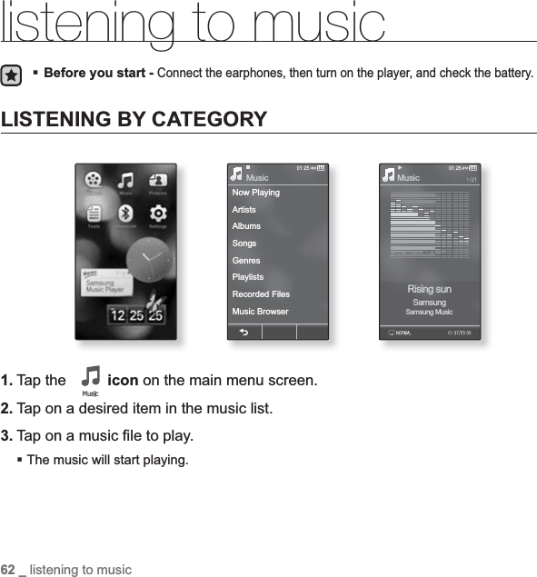 62 _ listening to musicNow PlayingArtistsAlbumsSongsGenresPlaylistsRecorded FilesMusic BrowserMusic MusicRising sunSamsungSamsung Musiclistening to musicBefore you start -Connect the earphones, then turn on the player, and check the battery.LISTENING BY CATEGORY1. Tap the  icon on the main menu screen.2. Tap on a desired item in the music list.3. Tap on a music ¿ le to play.The music will start playing.