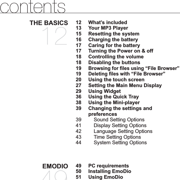 contentsTHE BASICS1212 What’s included13  Your MP3 Player15  Resetting the system16  Charging the battery17  Caring for the battery17  Turning the Power on &amp; off18  Controlling the volume18  Disabling the buttons19Browsing for ¿ les using “File Browser”19 Deleting ¿ les with “File Browser”20  Using the touch screen27  Setting the Main Menu Display29 Using Widget36  Using the Quick Tray38  Using the Mini-player39 Changing the settings and preferences39  Sound Setting Options41  Display Setting Options 42  Language Setting Options43  Time Setting Options44  System Setting OptionsEMODIO4949  PC requirements50 Installing EmoDio51 Using EmoDio