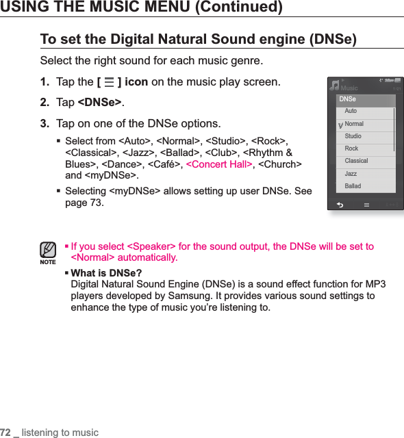72 _ listening to musicUSING THE MUSIC MENU (Continued)To set the Digital Natural Sound engine (DNSe)Select the right sound for each music genre.1. Tap the [] icon on the music play screen.2. Tap &lt;DNSe&gt;.3. Tap on one of the DNSe options.Select from &lt;Auto&gt;, &lt;Normal&gt;, &lt;Studio&gt;, &lt;Rock&gt;, &lt;Classical&gt;, &lt;Jazz&gt;, &lt;Ballad&gt;, &lt;Club&gt;, &lt;Rhythm &amp; Blues&gt;, &lt;Dance&gt;, &lt;Café&gt;, &lt;Concert Hall&gt;, &lt;Church&gt; and &lt;myDNSe&gt;.Selecting &lt;myDNSe&gt; allows setting up user DNSe. See page 73.If you select &lt;Speaker&gt; for the sound output, the DNSe will be set to &lt;Normal&gt; automatically.What is DNSe?Digital Natural Sound Engine (DNSe) is a sound effect function for MP3 players developed by Samsung. It provides various sound settings to enhance the type of music you’re listening to.NOTEMusicAutoNormalStudioRockClassicalJazzBalladDNSe