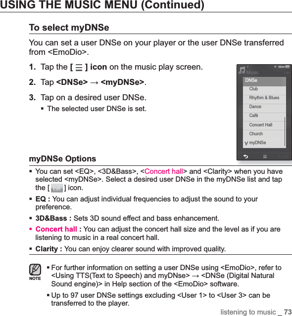 listening to music _ 73USING THE MUSIC MENU (Continued)To select myDNSeYou can set a user DNSe on your player or the user DNSe transferred from &lt;EmoDio&gt;.1. Tap the [] icon on the music play screen.2. Tap &lt;DNSe&gt; ĺ &lt;myDNSe&gt;.3. Tap on a desired user DNSe.The selected user DNSe is set.myDNSe OptionsYou can set &lt;EQ&gt;, &lt;3D&amp;Bass&gt;, &lt;Concert hall&gt; and &lt;Clarity&gt; when you have selected &lt;myDNSe&gt;. Select a desired user DNSe in the myDNSe list and tap the [ ] icon.EQ : You can adjust individual frequencies to adjust the sound to your preference.3D&amp;Bass : Sets 3D sound effect and bass enhancement.Concert hall : You can adjust the concert hall size and the level as if you are listening to music in a real concert hall.Clarity : You can enjoy clearer sound with improved quality. For further information on setting a user DNSe using &lt;EmoDio&gt;, refer to &lt;Using TTS(Text to Speech) and myDNse&gt; ĺ &lt;DNSe (Digital Natural Sound engine)&gt; in Help section of the &lt;EmoDio&gt; software.Up to 97 user DNSe settings excluding &lt;User 1&gt; to &lt;User 3&gt; can be transferred to the player.NOTEMusicClubRhythm &amp; BluesDanceCaféConcert HallChurchmyDNSeDNSe