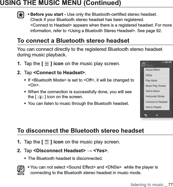 listening to music _ 77USING THE MUSIC MENU (Continued)Before you start - Use only the Bluetooth-certi¿ ed stereo headset.Check if your Bluetooth stereo headset has been registered.&lt;Connect to Headset&gt; appears when there is a registered headset. For more information, refer to &lt;Using a Bluetooth Stereo Headset&gt;. See page 92.To connect a Bluetooth stereo headsetYou can connect directly to the registered Bluetooth stereo headset during music playback.1. Tap the [ ] icon on the music play screen.2. Tap &lt;Connect to Headset&gt;.If &lt;Bluetooth Mode&gt; is set to &lt;Off&gt;, it will be changed to &lt;On&gt;.When the connection is successfully done, you will see the [   ] icon on the screen.You can listen to music through the Bluetooth headset.To disconnect the Bluetooth stereo headset1. Tap the [] icon on the music play screen.2. Tap &lt;Disconnect Headset&gt; ĺ &lt;Yes&gt;.The Bluetooth headset is disconnected.You can not select &lt;Sound Effect&gt; and &lt;DNSe&gt;  while the player is connecting to the Bluetooth stereo headset in music mode.NOTEMusicSound EffectDNSePlay ModeMusic Play ScreenAdd to AlarmHorizontal StrokeConnect to HeadsetAdd to Playlist