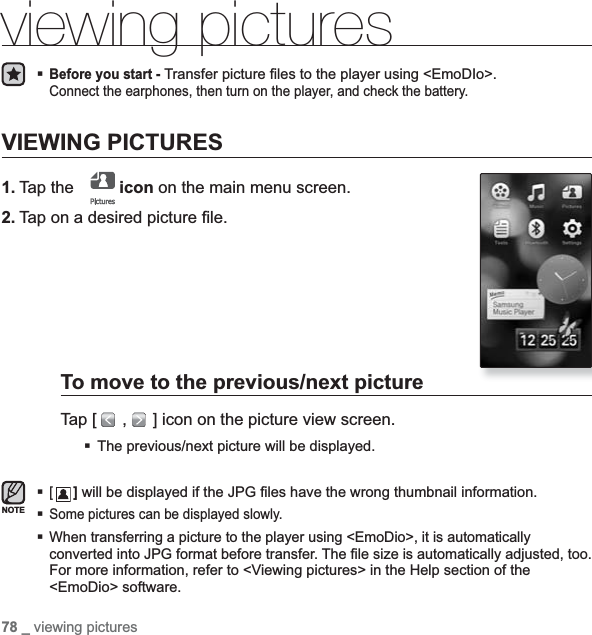 78 _ viewing picturesviewing picturesBefore you start -Transfer picture ¿ les to the player using &lt;EmoDIo&gt;. Connect the earphones, then turn on the player, and check the battery.VIEWING PICTURES1. Tap the   icon on the main menu screen.2. Tap on a desired picture ¿ le.To move to the previous/next pictureTap [   ,   ] icon on the picture view screen.The previous/next picture will be displayed.[] will be displayed if the JPG ¿ les have the wrong thumbnail information.Some pictures can be displayed slowly.When transferring a picture to the player using &lt;EmoDio&gt;, it is automaticallyconverted into JPG format before transfer. The ¿ le size is automatically adjusted, too.For more information, refer to &lt;Viewing pictures&gt; in the Help section of the &lt;EmoDio&gt; software.NOTE