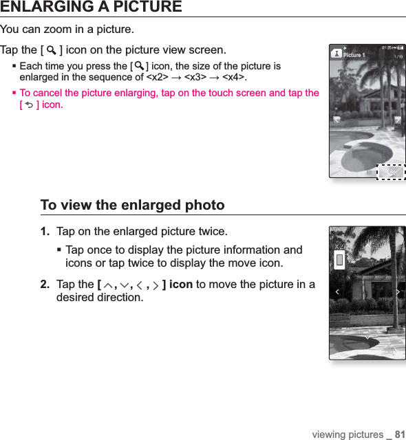 viewing pictures _ 81ENLARGING A PICTUREYou can zoom in a picture.Tap the [ ] icon on the picture view screen.Each time you press the [ ] icon, the size of the picture is enlarged in the sequence of &lt;x2&gt; ĺ &lt;x3&gt; ĺ &lt;x4&gt;.To cancel the picture enlarging, tap on the touch screen and tap the [] icon.To view the enlarged photo1. Tap on the enlarged picture twice.Tap once to display the picture information and icons or tap twice to display the move icon.2. Tap the [,,,] icon to move the picture in a desired direction.Picture 1