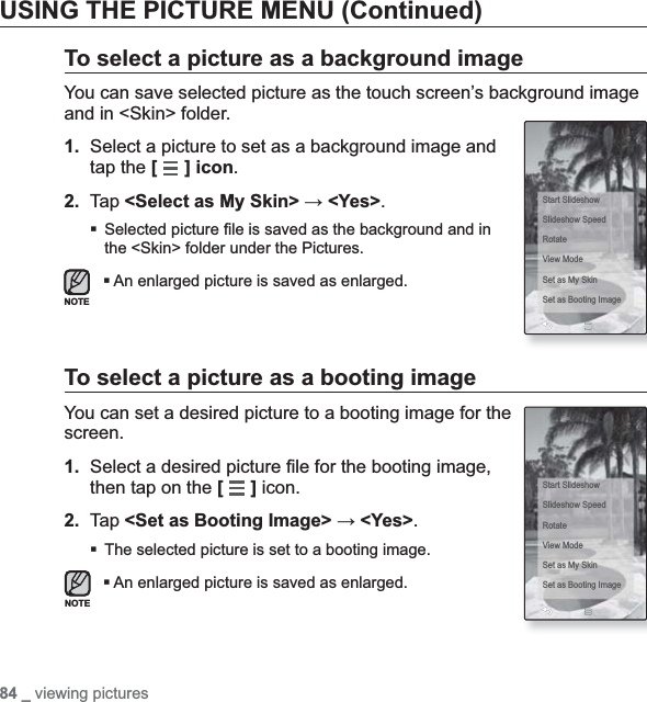 84 _ viewing picturesUSING THE PICTURE MENU (Continued)To select a picture as a background imageYou can save selected picture as the touch screen’s background image and in &lt;Skin&gt; folder.1. Select a picture to set as a background image and tap the [] icon.2. Tap &lt;Select as My Skin&gt; ĺ &lt;Yes&gt;.Selected picture ¿ le is saved as the background and in the &lt;Skin&gt; folder under the Pictures.An enlarged picture is saved as enlarged.To select a picture as a booting imageYou can set a desired picture to a booting image for the screen.1. Select a desired picture ¿ le for the booting image, then tap on the [] icon.2. Tap &lt;Set as Booting Image&gt; ĺ &lt;Yes&gt;.The selected picture is set to a booting image.An enlarged picture is saved as enlarged.Start SlideshowSlideshow SpeedRotateView ModeSet as My SkinSet as Booting ImageStart SlideshowSlideshow SpeedRotateView ModeSet as My SkinSet as Booting ImageNOTENOTE