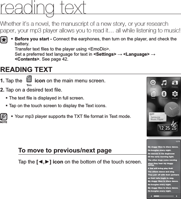 reading text _ 85reading textWhether it’s a novel, the manuscript of a new story, or your research paper, your mp3 player allows you to read it… all while listening to music!Before you start - Connect the earphones, then turn on the player, and check the battery.Transfer text ¿ les to the player using &lt;EmoDio&gt;. Set a preferred text language for text in &lt;Settings&gt; ĺ&lt;Language&gt; ĺ&lt;Contents&gt;. See page 42.READING TEXT1. Tap the  icon on the main menu screen.2. Tap on a desired text ¿ le.The text ¿ le is displayed in full screen.Tap on the touch screen to display the Text icons.Your mp3 player supports the TXT ¿ le format in Text mode.To move to previous/next pageTap the [Ż,Ź] icon on the bottom of the touch screen.NOTEMy doggy likes to disco dance.He boogies every night.He dances in his doghousetill the early morning light.The other dogs come runningwhen they hear my doggy swing.A few will bring play their The others dance and sing.They pair off with their partnersas their tails begin to wag.My doggy likes to disco dance.He boogies every night.My doggy likes to disco dance.He boogies every night.